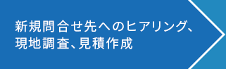 新規問い合わせ先へのヒアリング、現地調査、見積作成